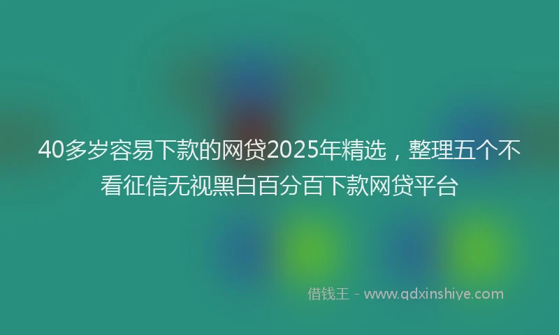 40多岁容易下款的网贷2025年精选，整理五个不看征信无视黑白百分百下款网贷平台