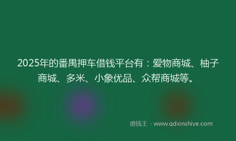 2025年的番禺押车借钱平台有：爱物商城、柚子商城、多米、小象优品、众帮商城等。