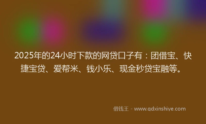 2025年的24小时下款的网贷口子有：团借宝、快捷宝贷、爱帮米、钱小乐、现金秒贷宝融等。