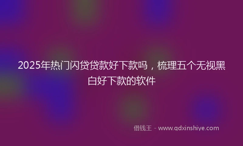 2025年热门闪贷贷款好下款吗，梳理五个无视黑白好下款的软件
