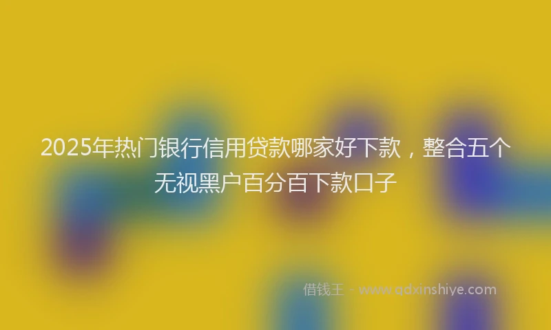 2025年热门银行信用贷款哪家好下款，整合五个无视黑户百分百下款口子