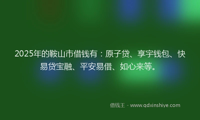 2025年的鞍山市借钱有：原子贷、享宇钱包、快易贷宝融、平安易借、如心来等。