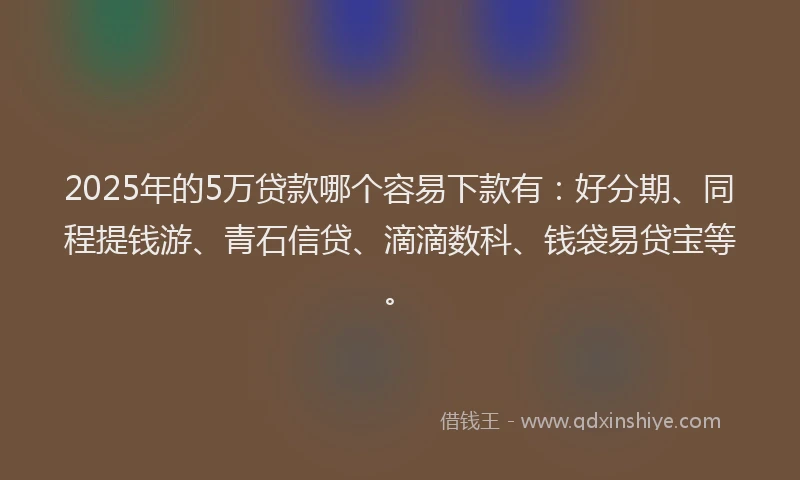 2025年的5万贷款哪个容易下款有：好分期、同程提钱游、青石信贷、滴滴数科、钱袋易贷宝等。