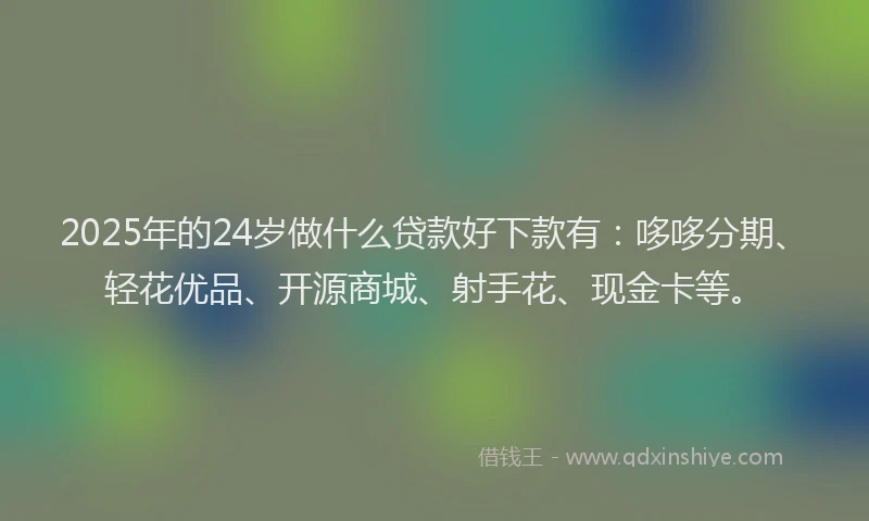 2025年的24岁做什么贷款好下款有：哆哆分期、轻花优品、开源商城、射手花、现金卡等。