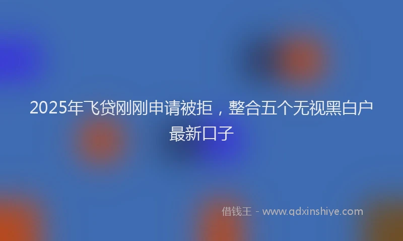 2025年飞贷刚刚申请被拒，整合五个无视黑白户最新口子