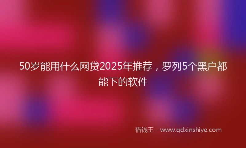 50岁能用什么网贷2025年推荐，罗列5个黑户都能下的软件