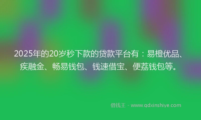 2025年的20岁秒下款的贷款平台有：易橙优品、疾融金、畅易钱包、钱速借宝、便荔钱包等。