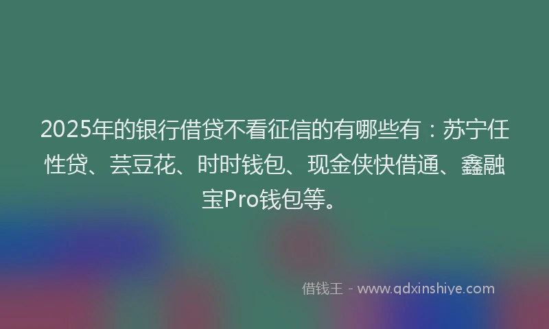 2025年的银行借贷不看征信的有哪些有：苏宁任性贷、芸豆花、时时钱包、现金侠快借通、鑫融宝Pro钱包等。