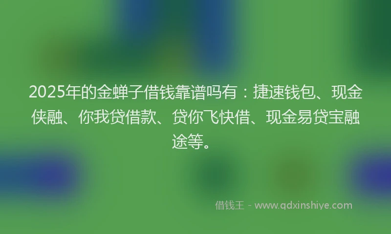 2025年的金蝉子借钱靠谱吗有：捷速钱包、现金侠融、你我贷借款、贷你飞快借、现金易贷宝融途等。
