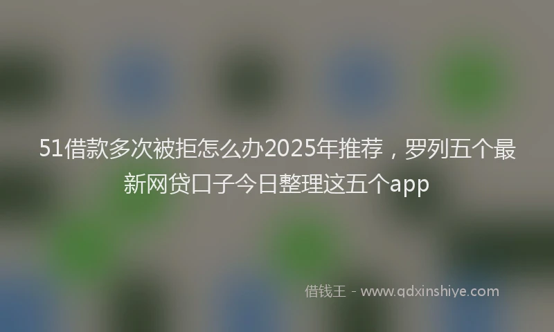 51借款多次被拒怎么办2025年推荐，罗列五个最新网贷口子今日整理这五个app