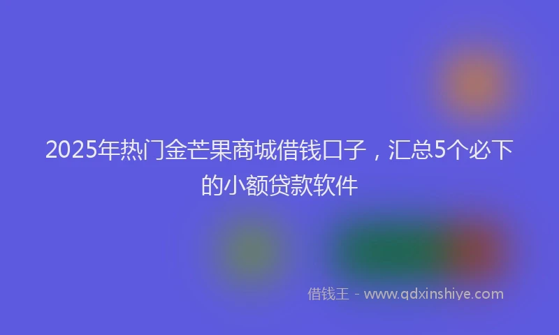 2025年热门金芒果商城借钱口子,汇总5个必下的小额贷款软件