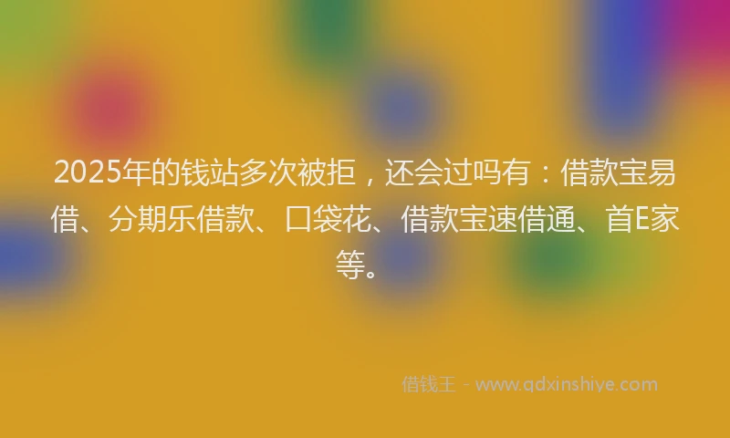 2025年的钱站多次被拒，还会过吗有：借款宝易借、分期乐借款、口袋花、借款宝速借通、首E家等。