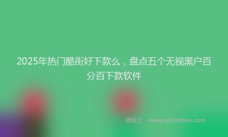 2025年热门酷街好下款么，盘点五个无视黑户百分百下款软件