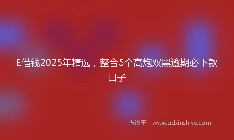 E借钱2025年精选，整合5个高炮双黑逾期必下款口子