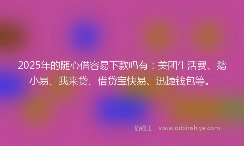 2025年的随心借容易下款吗有：美团生活费、鹅小易、我来贷、借贷宝快易、迅捷钱包等。