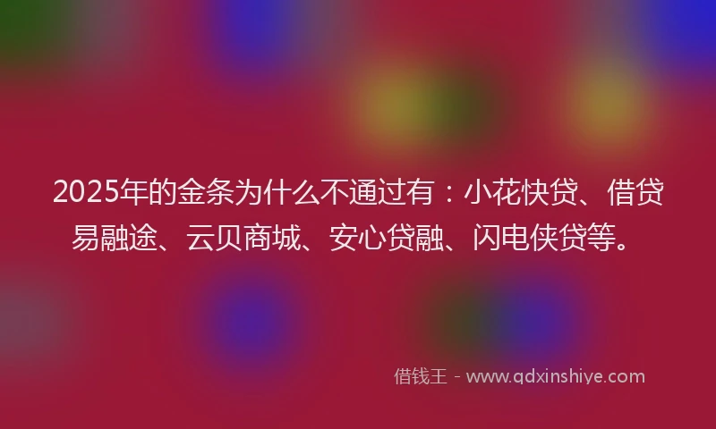 2025年的金条为什么不通过有：小花快贷、借贷易融途、云贝商城、安心贷融、闪电侠贷等。