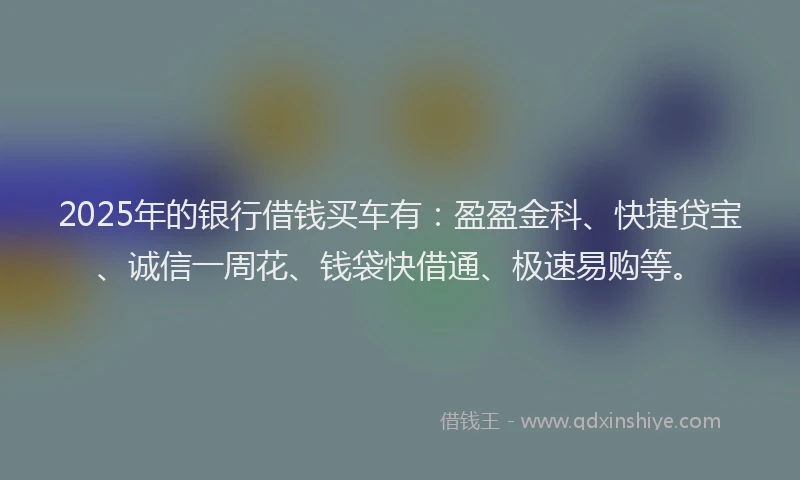 2025年的银行借钱买车有：盈盈金科、快捷贷宝、诚信一周花、钱袋快借通、极速易购等。