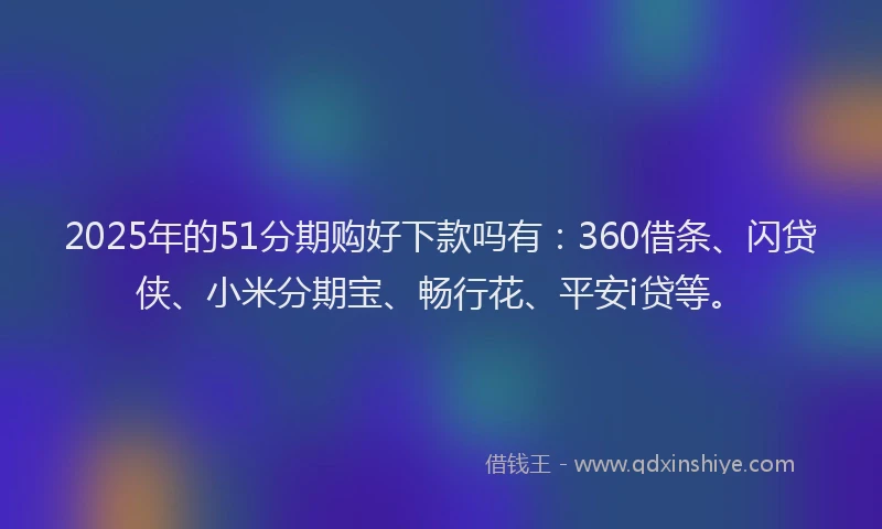 2025年的51分期购好下款吗有：360借条、闪贷侠、小米分期宝、畅行花、平安i贷等。