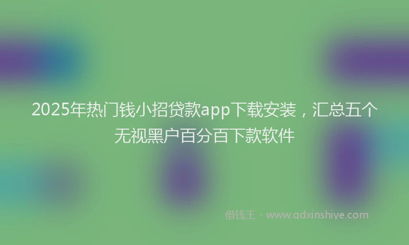 2025年热门钱小招贷款app下载安装，汇总五个无视黑户百分百下款软件