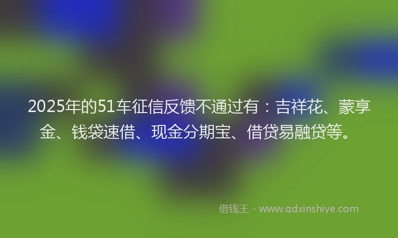 2025年的51车征信反馈不通过有：吉祥花、蒙享金、钱袋速借、现金分期宝、借贷易融贷等。
