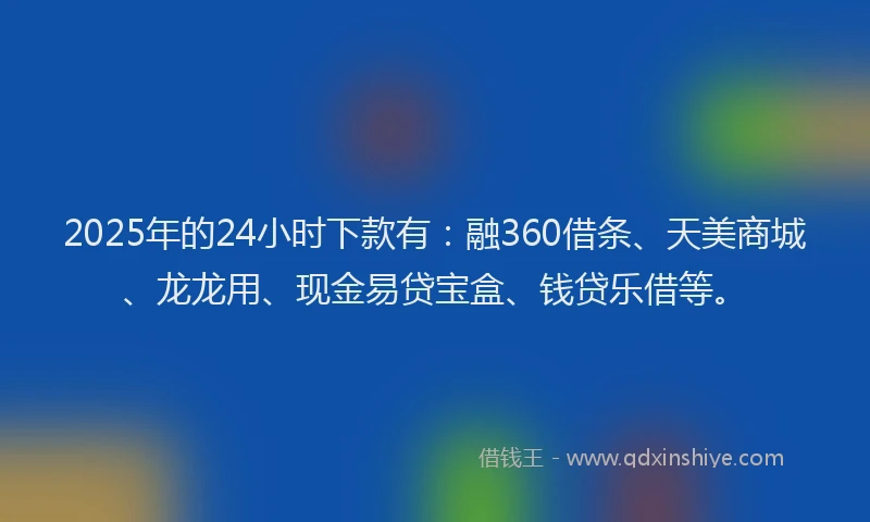 2025年的24小时下款有：融360借条、天美商城、龙龙用、现金易贷宝盒、钱贷乐借等。