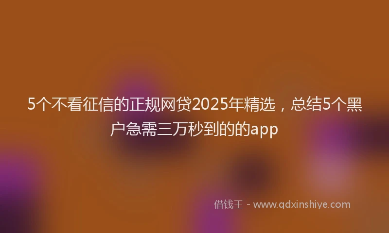 5个不看征信的正规网贷2025年精选，总结5个黑户急需三万秒到的的app