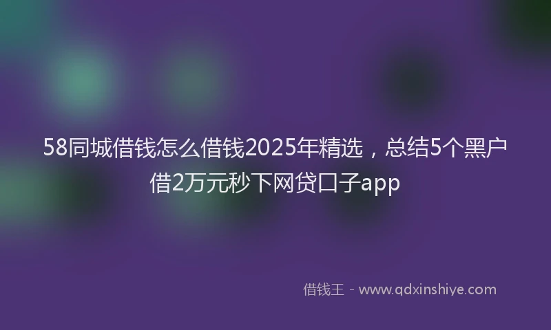 58同城借钱怎么借钱2025年精选，总结5个黑户借2万元秒下网贷口子app