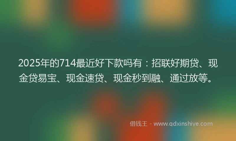 2025年的714最近好下款吗有：招联好期贷、现金贷易宝、现金速贷、现金秒到融、通过放等。