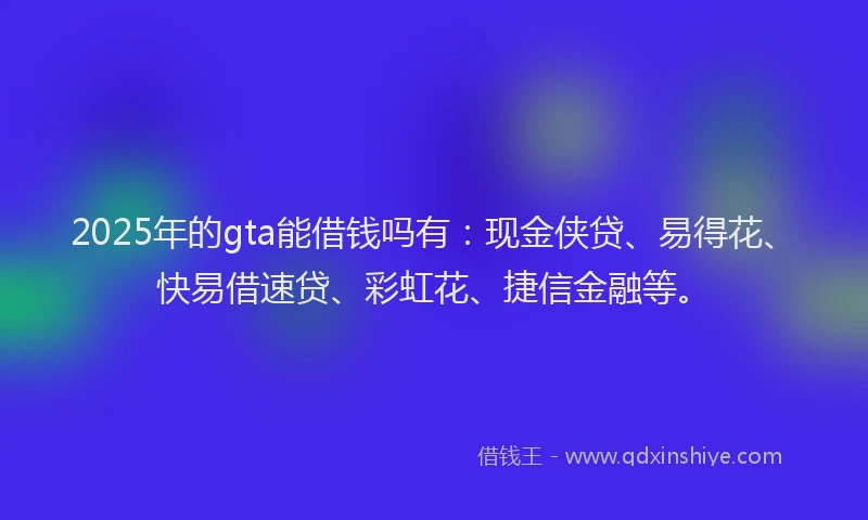 2025年的gta能借钱吗有：现金侠贷、易得花、快易借速贷、彩虹花、捷信金融等。