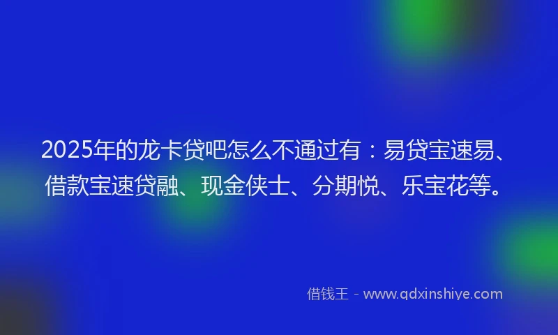 2025年的龙卡贷吧怎么不通过有：易贷宝速易、借款宝速贷融、现金侠士、分期悦、乐宝花等。