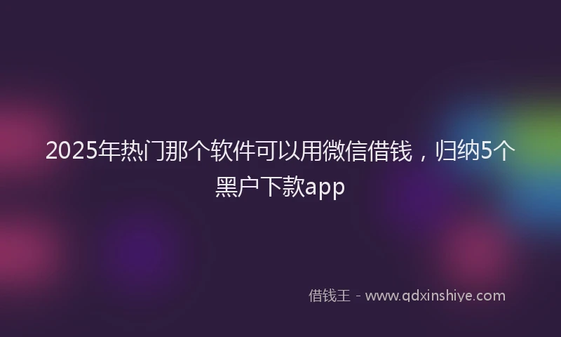 2025年热门那个软件可以用微信借钱，归纳5个黑户下款app