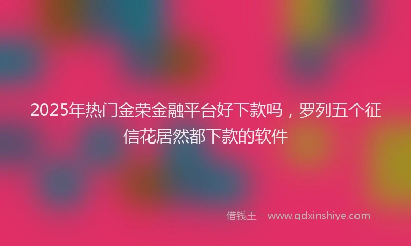 2025年热门金荣金融平台好下款吗，罗列五个征信花居然都下款的软件