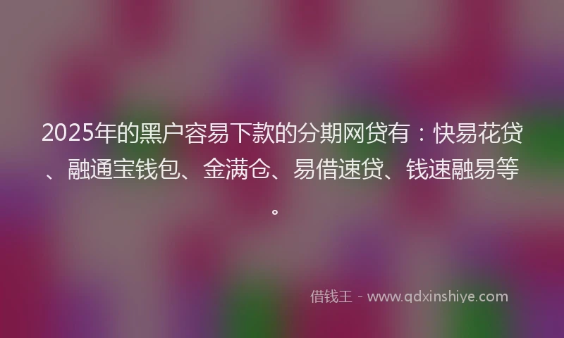 2025年的黑户容易下款的分期网贷有：快易花贷、融通宝钱包、金满仓、易借速贷、钱速融易等。