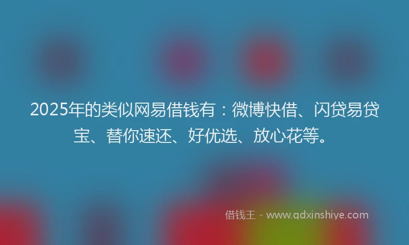 2025年的类似网易借钱有：微博快借、闪贷易贷宝、替你速还、好优选、放心花等。