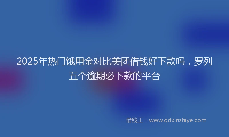 2025年热门饿用金对比美团借钱好下款吗，罗列五个逾期必下款的平台