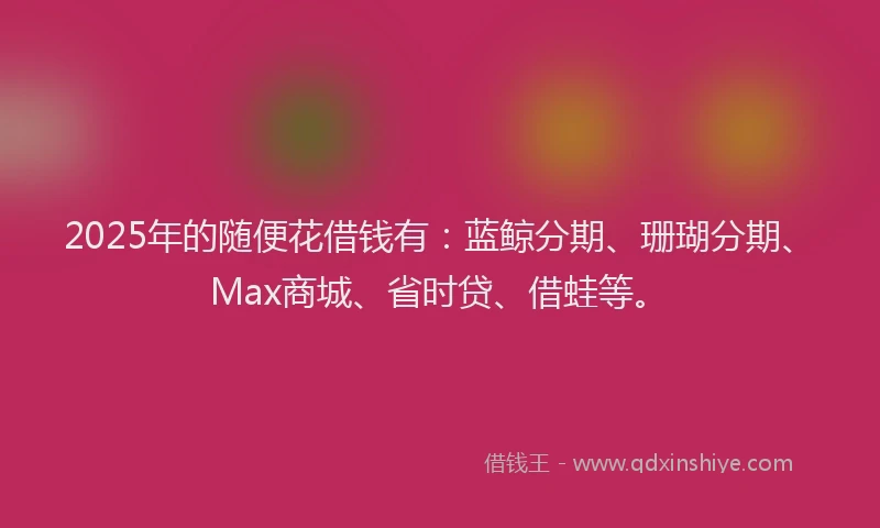 2025年的随便花借钱有：蓝鲸分期、珊瑚分期、Max商城、省时贷、借蛙等。