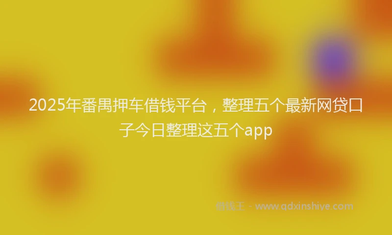 2025年番禺押车借钱平台，整理五个最新网贷口子今日整理这五个app