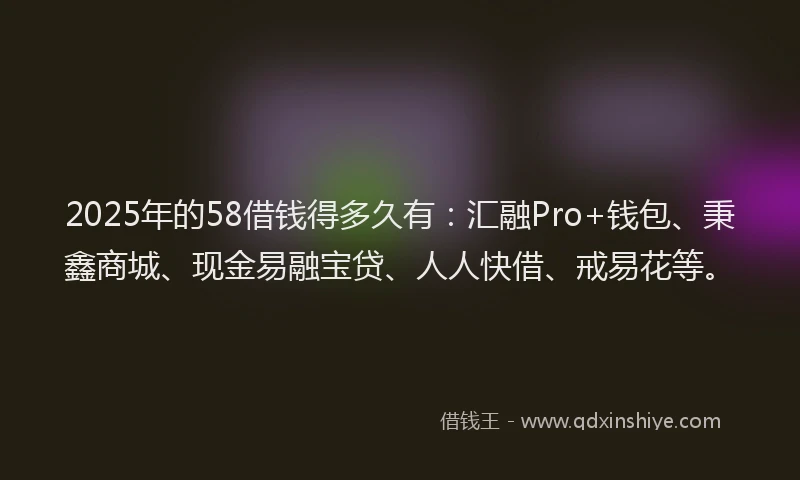 2025年的58借钱得多久有：汇融Pro+钱包、秉鑫商城、现金易融宝贷、人人快借、戒易花等。