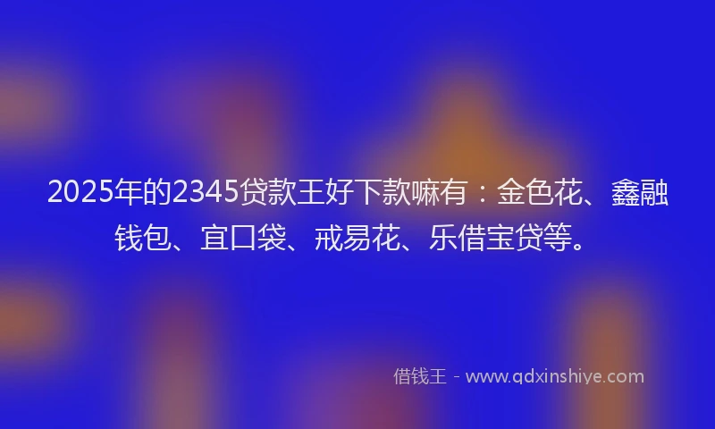 2025年的2345贷款王好下款嘛有:金色花、鑫融钱包、宜口袋、戒易花、乐借宝贷等。