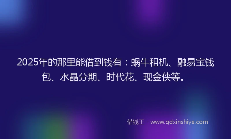 2025年的那里能借到钱有：蜗牛租机、融易宝钱包、水晶分期、时代花、现金侠等。