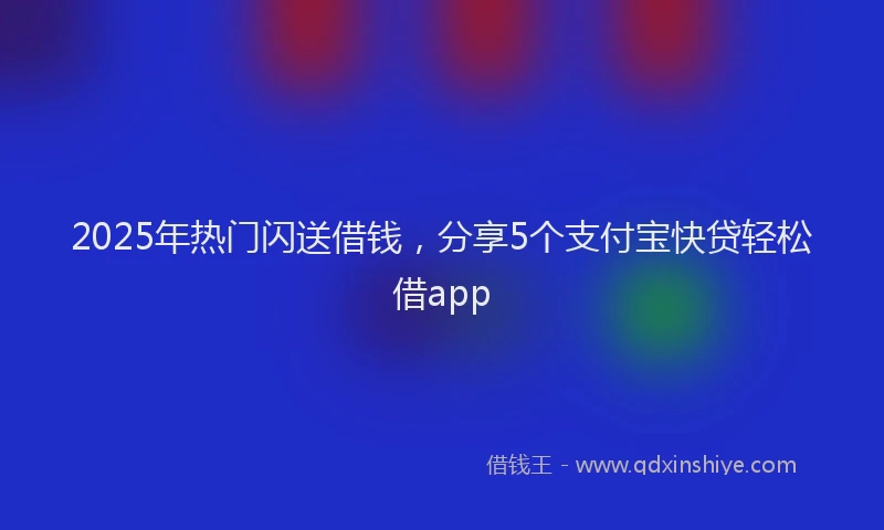 2025年热门闪送借钱，分享5个支付宝快贷轻松借app