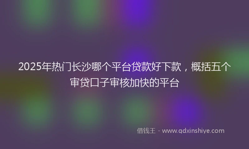 2025年热门长沙哪个平台贷款好下款，概括五个审贷口子审核加快的平台