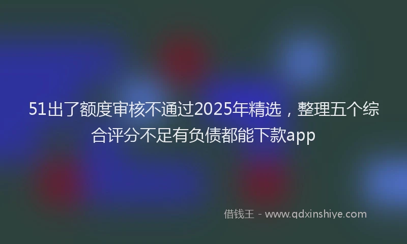 51出了额度审核不通过2025年精选，整理五个综合评分不足有负债都能下款app
