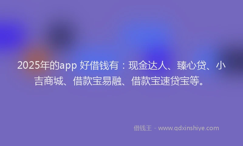 2025年的app 好借钱有：现金达人、臻心贷、小吉商城、借款宝易融、借款宝速贷宝等。