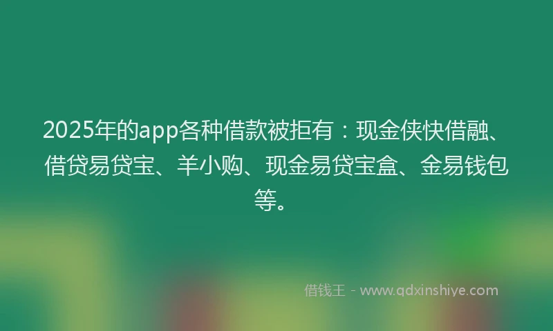 2025年的app各种借款被拒有：现金侠快借融、借贷易贷宝、羊小购、现金易贷宝盒、金易钱包等。