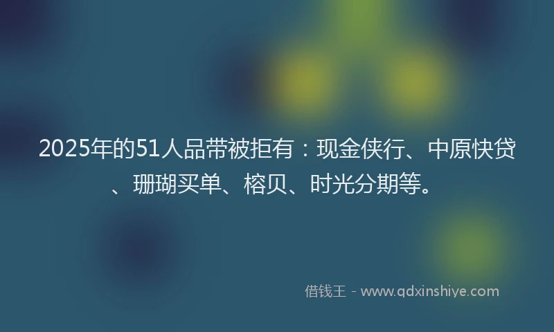 2025年的51人品带被拒有：现金侠行、中原快贷、珊瑚买单、榕贝、时光分期等。