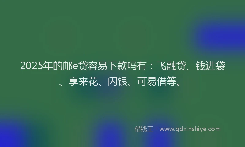 2025年的邮e贷容易下款吗有:飞融贷、钱进袋、享来花、闪银、可易借等。