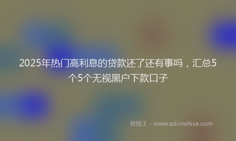 2025年热门高利息的贷款还了还有事吗，汇总5个5个无视黑户下款口子