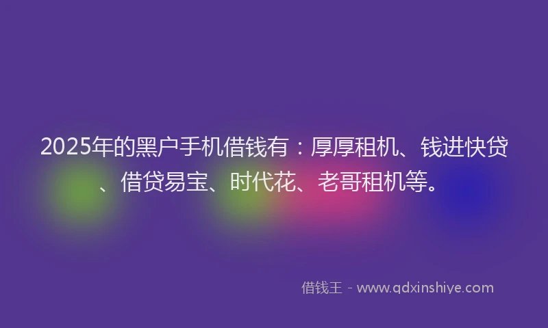 2025年的黑户手机借钱有：厚厚租机、钱进快贷、借贷易宝、时代花、老哥租机等。