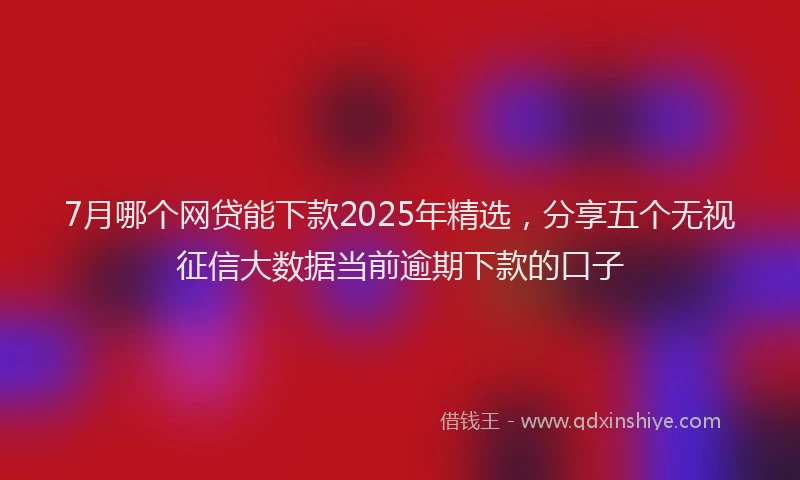 7月哪个网贷能下款2025年精选，分享五个无视征信大数据当前逾期下款的口子